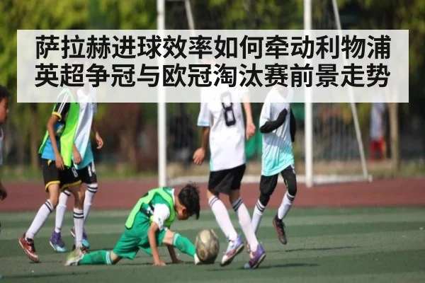 萨拉赫进球效率如何牵动利物浦英超争冠与欧冠淘汰赛前景走势